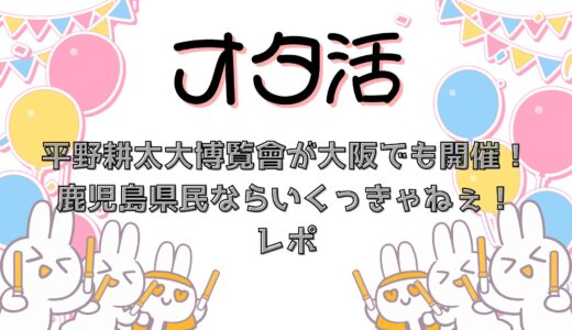 平野耕太大博覧會が大阪でも開催！鹿児島県民なら行くっきゃねぇ！レポ